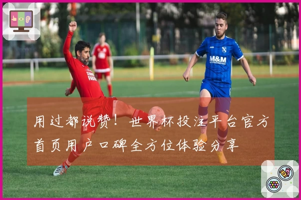 用过都说赞！世界杯投注平台官方首页用户口碑全方位体验分享