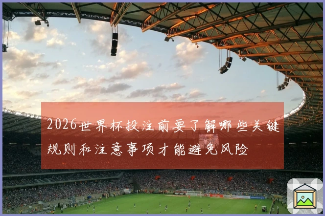 2026世界杯投注前要了解哪些关键规则和注意事项才能避免风险